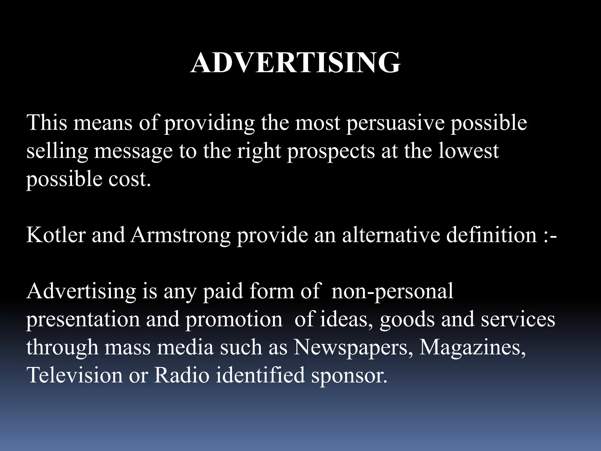 ADVERTISING 
This means of providing the most persuasive possible 
selling message to the right prospects at the lowest 
possible cost. 
Kotler and Armstrong provide an alternative definition :- 
Advertising is any paid form of non-personal 
presentation and promotion of ideas, goods and services 
through mass media such as Newspapers, Magazines, 
Television or Radio identified sponsor. 
 