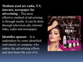 Medium used are radio, T.V, 
internet, newspaper for 
advertising – The most 
effective method of advertising 
is through media. It can be done 
through television ads, internet 
links, radio and newspaper. 
Identifies sponsor – It is 
undertaken by some identified 
individuals or company who 
makes the advertising efforts 
and also bears the cost of it. 
 