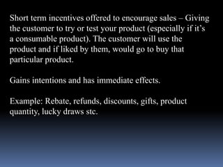 Short term incentives offered to encourage sales – Giving 
the customer to try or test your product (especially if it’s 
a consumable product). The customer will use the 
product and if liked by them, would go to buy that 
particular product. 
Gains intentions and has immediate effects. 
Example: Rebate, refunds, discounts, gifts, product 
quantity, lucky draws stc. 
 