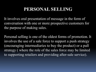 PERSONAL SELLING 
It involves oral presentation of message in the form of 
conversation with one or more prospective customers for 
the purpose of making sales. 
Personal selling is one of the oldest forms of promotion. It 
involves the use of a sale force to support a push strategy 
(encouraging intermediaries to buy the product) or a pull 
strategy ( where the role of the sales force may be limited 
to supporting retailers and providing after-sale service). 
 