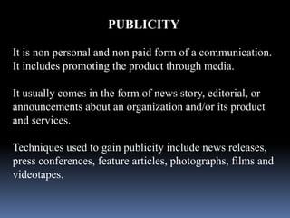 PUBLICITY 
It is non personal and non paid form of a communication. 
It includes promoting the product through media. 
It usually comes in the form of news story, editorial, or 
announcements about an organization and/or its product 
and services. 
Techniques used to gain publicity include news releases, 
press conferences, feature articles, photographs, films and 
videotapes. 
 