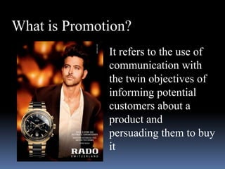 What is Promotion? 
It refers to the use of 
communication with 
the twin objectives of 
informing potential 
customers about a 
product and 
persuading them to buy 
it 
 
