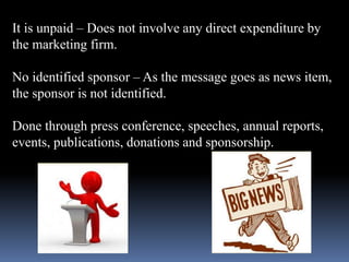 It is unpaid – Does not involve any direct expenditure by 
the marketing firm. 
No identified sponsor – As the message goes as news item, 
the sponsor is not identified. 
Done through press conference, speeches, annual reports, 
events, publications, donations and sponsorship. 
 