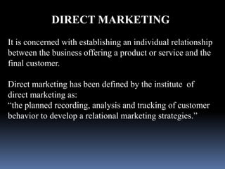 DIRECT MARKETING 
It is concerned with establishing an individual relationship 
between the business offering a product or service and the 
final customer. 
Direct marketing has been defined by the institute of 
direct marketing as: 
“the planned recording, analysis and tracking of customer 
behavior to develop a relational marketing strategies.” 
 
