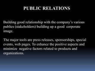 PUBLIC RELATIONS 
Building good relationship with the company’s various 
publics (stakeholders) building up a good corporate 
image. 
The major tools are press releases, sponsorships, special 
events, web pages. To enhance the positive aspects and 
minimize negative factors related to products and 
organizations. 
 