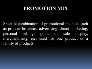 PROMOTION MIX 
Specific combination of promotional methods such 
as print or broadcast advertising, direct marketing, 
personal selling, point of sale display, 
merchandising, etc, used for one product or a 
family of products. 
 