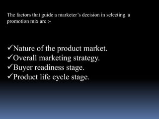 The factors that guide a marketer’s decision in selecting a 
promotion mix are :- 
Nature of the product market. 
Overall marketing strategy. 
Buyer readiness stage. 
Product life cycle stage. 
 