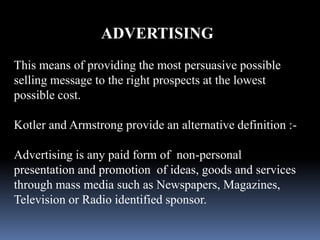 ADVERTISING 
This means of providing the most persuasive possible 
selling message to the right prospects at the lowest 
possible cost. 
Kotler and Armstrong provide an alternative definition :- 
Advertising is any paid form of non-personal 
presentation and promotion of ideas, goods and services 
through mass media such as Newspapers, Magazines, 
Television or Radio identified sponsor. 
 