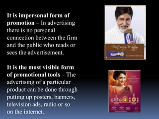 It is impersonal form of 
promotion – In advertising 
there is no personal 
connection between the firm 
and the public who reads or 
sees the advertisement. 
It is the most visible form 
of promotional tools – The 
advertising of a particular 
product can be done through 
putting up posters, banners, 
television ads, radio or so 
on the internet. 
 