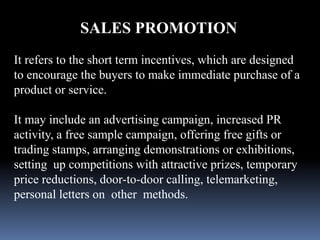 SALES PROMOTION 
It refers to the short term incentives, which are designed 
to encourage the buyers to make immediate purchase of a 
product or service. 
It may include an advertising campaign, increased PR 
activity, a free sample campaign, offering free gifts or 
trading stamps, arranging demonstrations or exhibitions, 
setting up competitions with attractive prizes, temporary 
price reductions, door-to-door calling, telemarketing, 
personal letters on other methods. 
 
