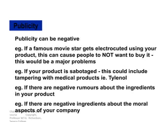 Chpt 13 in the Marketing 106
course Copyright,
Professor W.T.G. Richardson,
Publicity can be negative
eg. If a famous movie star gets electrocuted using your
product, this can cause people to NOT want to buy it -
this would be a major problems
eg. If your product is sabotaged - this could include
tampering with medical products ie. Tylenol
eg. If there are negative rumours about the ingredients
in your product
eg. If there are negative ingredients about the moral
aspects of your company
Publicity
 