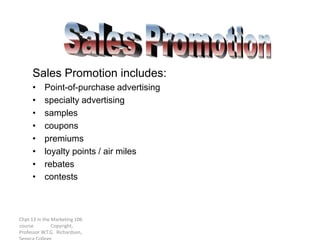 Chpt 13 in the Marketing 106
course Copyright,
Professor W.T.G. Richardson,
Sales Promotion includes:
• Point-of-purchase advertising
• specialty advertising
• samples
• coupons
• premiums
• loyalty points / air miles
• rebates
• contests
 