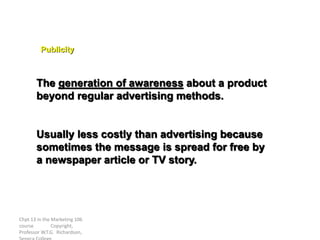 Chpt 13 in the Marketing 106
course Copyright,
Professor W.T.G. Richardson,
The generation of awareness about a product
beyond regular advertising methods.
Usually less costly than advertising because
sometimes the message is spread for free by
a newspaper article or TV story.
Publicity
 