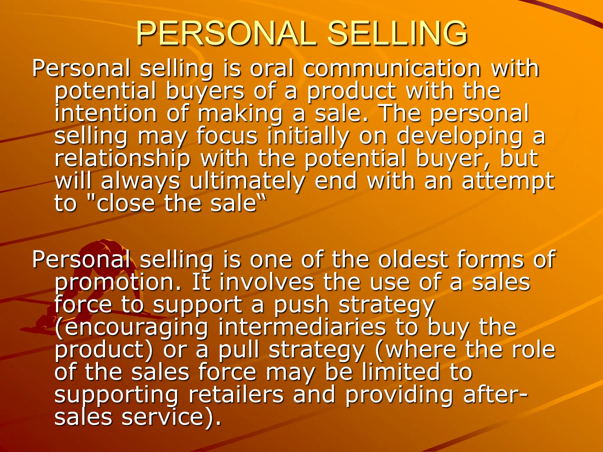 PERSONAL SELLING
Personal selling is oral communication with
potential buyers of a product with the
intention of making a sale. The personal
selling may focus initially on developing a
relationship with the potential buyer, but
will always ultimately end with an attempt
to "close the sale“
Personal selling is one of the oldest forms of
promotion. It involves the use of a sales
force to support a push strategy
(encouraging intermediaries to buy the
product) or a pull strategy (where the role
of the sales force may be limited to
supporting retailers and providing after-
sales service).
 