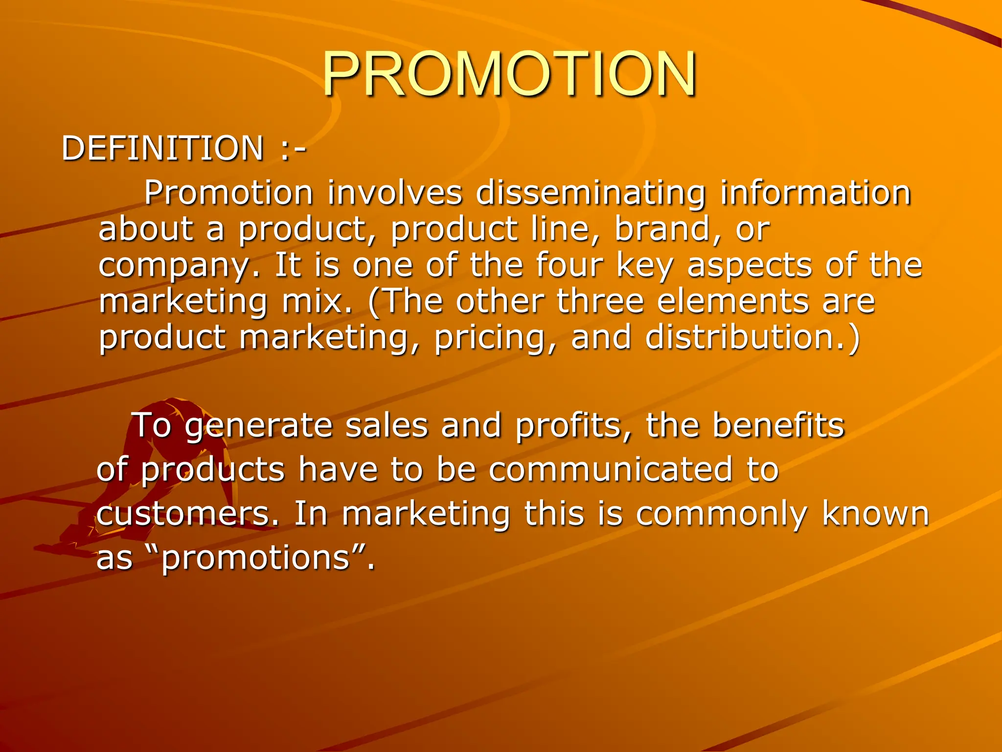 PROMOTION
DEFINITION :-
Promotion involves disseminating information
about a product, product line, brand, or
company. It is one of the four key aspects of the
marketing mix. (The other three elements are
product marketing, pricing, and distribution.)
To generate sales and profits, the benefits
of products have to be communicated to
customers. In marketing this is commonly known
as “promotions”.
 