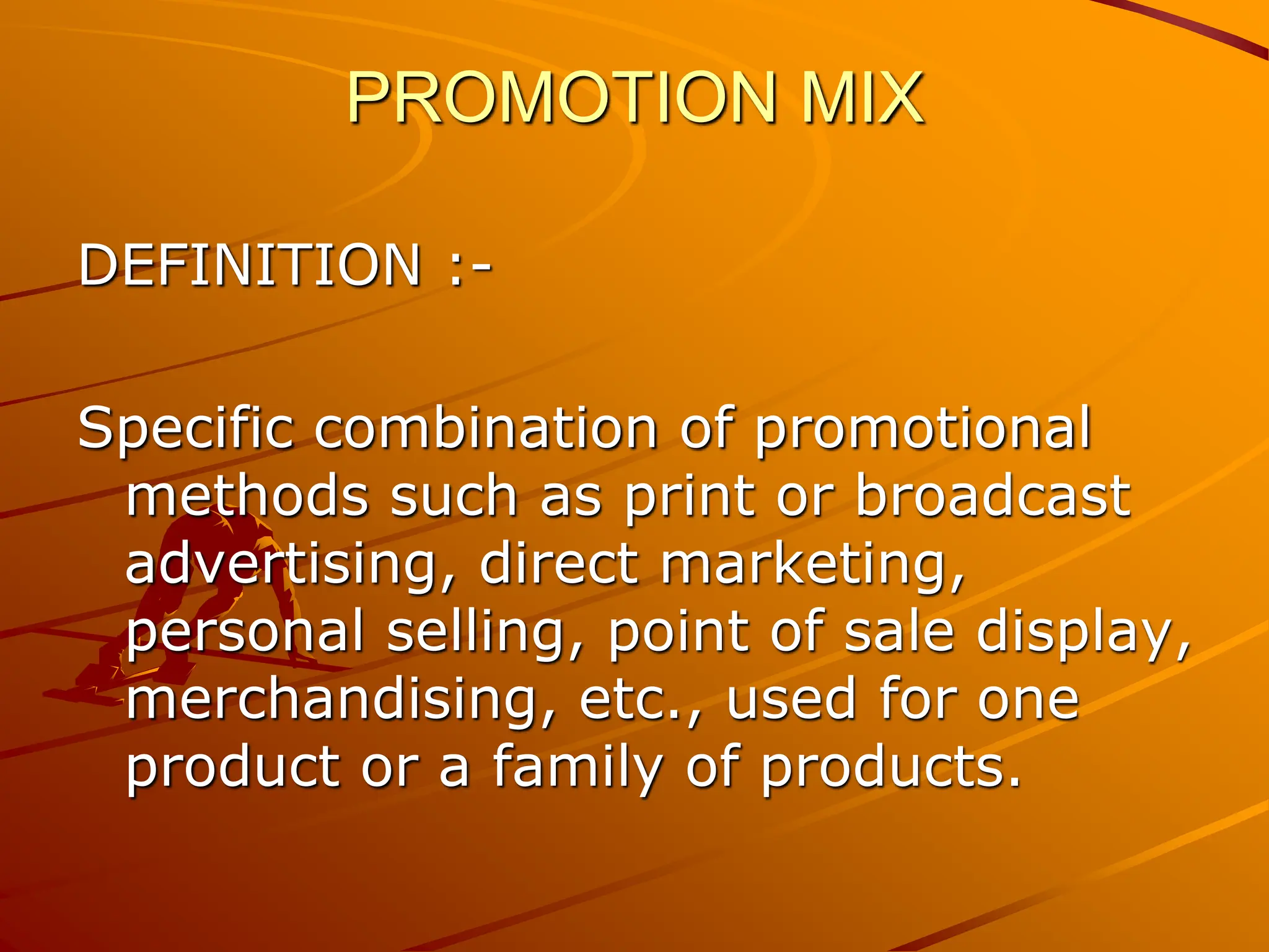PROMOTION MIX
DEFINITION :-
Specific combination of promotional
methods such as print or broadcast
advertising, direct marketing,
personal selling, point of sale display,
merchandising, etc., used for one
product or a family of products.
 