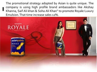 The promotional strategy adopted by Asian is quite unique. The
company is using high profile brand ambassadors like Akshay
Khanna, Saif Ali khan & Soha Ali Khan” to promote Royale Luxury
Emulsion. That time increase sales 12%.
 