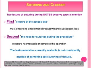 SUTURING AND CLOSURE
Two issues of suturing during NOTES deserve special mention
 First “closure of the access site”
must ensure no anastomotic breakdown and subsequent leak
 Second “the need for suturing during the procedure”
to secure haemostasis or complete the operation
The instrumentation currently available is not consistently
capable of permitting safe suturing of tissues.
Voermans RP, Worm AM, Van Berge Henegouwen MI, Breeveld P, Bemelman WA, Fockens P. In vitrocomparison and
evaluation of seven gastric closure modalities for natural orifice transluminal endoscopic surgery
(NOTES) Endoscopy. 2008;40:595–602.
 