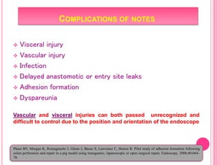 COMPLICATIONS OF NOTES
 Visceral injury
 Vascular injury
 Infection
 Delayed anastomotic or entry site leaks
 Adhesion formation
 Dyspareunia
Vascular and visceral injuries can both passed unrecognized and
difficult to control due to the position and orientation of the endoscope
Pham BV, Morgan K, Romagnuolo J, Glenn J, Bazaz S, Lawrence C, Hawes R. Pilot study of adhesion formation following
colon perforation and repair in a pig model using transgastric, laparoscopic or open surgical repair. Endoscopy. 2008;40:664–
70.
 