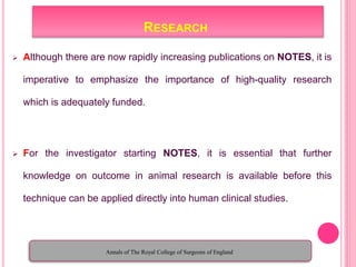 RESEARCH
 Although there are now rapidly increasing publications on NOTES, it is
imperative to emphasize the importance of high-quality research
which is adequately funded.
 For the investigator starting NOTES, it is essential that further
knowledge on outcome in animal research is available before this
technique can be applied directly into human clinical studies.
Annals of The Royal College of Surgeons of England
 