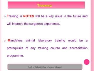 TRAINING
 Training in NOTES will be a key issue in the future and
will improve the surgeon’s experience.
 Mandatory animal laboratory training would be a
prerequisite of any training course and accreditation
programme.
Annals of The Royal College of Surgeons of England
 