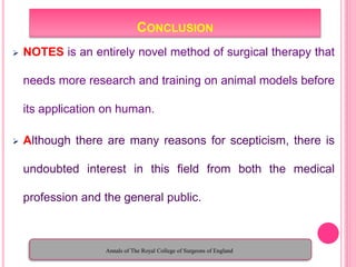 CONCLUSION
 NOTES is an entirely novel method of surgical therapy that
needs more research and training on animal models before
its application on human.
 Although there are many reasons for scepticism, there is
undoubted interest in this field from both the medical
profession and the general public.
Annals of The Royal College of Surgeons of England
 