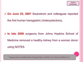  On June 25, 2007 Swanstrom and colleagues reported
the first human transgastric cholecystectomy.
 In late 2008 surgeons from Johns Hopkins School of
Medicine removed a healthy kidney from a woman donor
using NOTES.
NOTES
Introduction
"Surgeons Remove Healthy Kidney Through Vagina". InfoNIAC.com. Retrieved 2009-02- 03.
 