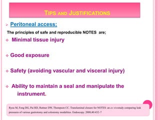 TIPS AND JUSTIFICATIONS
 Peritoneal access;
The principles of safe and reproducible NOTES are;
 Minimal tissue injury
 Good exposure
 Safety (avoiding vascular and visceral injury)
 Ability to maintain a seal and manipulate the
instrument.
Ryou M, Fong DG, Pai RD, Rattner DW, Thompson CC. Transluminal closure for NOTES: an ex vivostudy comparing leak
pressures of various gastrotomy and colostomy modalities. Endoscopy. 2008;40:432–7.
 