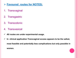  Favoured routes for NOTES;
1. Transvaginal
2. Transgastric
3. Transcolonic
4. Transvesical
 All routes are under experimental usage.
 In clinical application Transvaginal access appears to be the safest,
most feasible and potentially less complications but only possible in
women.
 