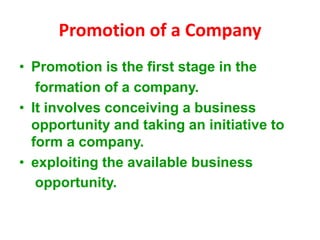 Promotion of a Company
• Promotion is the first stage in the
formation of a company.
• It involves conceiving a business
opportunity and taking an initiative to
form a company.
• exploiting the available business
opportunity.
 