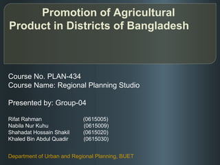 Promotion of Agricultural
Product in Districts of Bangladesh



Course No. PLAN-434
Course Name: Regional Planning Studio

Presented by: Group-04

Rifat Rahman                (0615005)
Nabila Nur Kuhu             (0615009)
Shahadat Hossain Shakil     (0615020)
Khaled Bin Abdul Quadir     (0615030)


Department of Urban and Regional Planning, BUET
 
