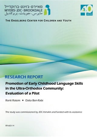THE ENGELBERG CENTER FOR CHILDREN AND YOUTH 
Promotion of Early Childhood Language Skills 
in the Ultra-Orthodox Community: 
Evaluation of a Pilot 
Ronli Rotem  Dalia Ben-Rabi 
The study was commissioned by JDC-Ashalim and funded with its assistance 
RR-683-14  