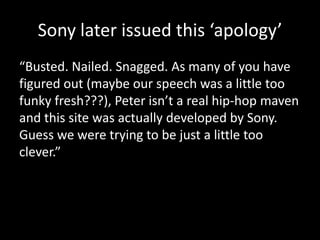 Sony later issued this ‘apology’
“Busted. Nailed. Snagged. As many of you have
figured out (maybe our speech was a little too
funky fresh???), Peter isn’t a real hip-hop maven
and this site was actually developed by Sony.
Guess we were trying to be just a little too
clever.”
 