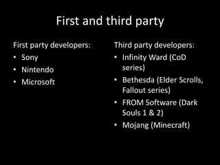 First and third party
First party developers:
• Sony
• Nintendo
• Microsoft
Third party developers:
• Infinity Ward (CoD
series)
• Bethesda (Elder Scrolls,
Fallout series)
• FROM Software (Dark
Souls 1 & 2)
• Mojang (Minecraft)
 