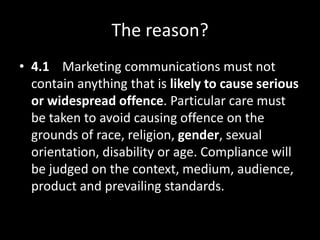 The reason?
• 4.1 Marketing communications must not
contain anything that is likely to cause serious
or widespread offence. Particular care must
be taken to avoid causing offence on the
grounds of race, religion, gender, sexual
orientation, disability or age. Compliance will
be judged on the context, medium, audience,
product and prevailing standards.
 