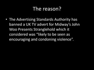 The reason?
• The Advertising Standards Authority has
banned a UK TV advert for Midway’s John
Woo Presents Stranglehold which it
considered was “likely to be seen as
encouraging and condoning violence”.
 