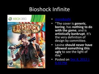 Bioshock Infinite
• moroboshi
• “The cover is generic,
boring, has nothing to do
with the game, and is
artistically bankrupt. It’s
the very definition of
design by committee.
• Levine should never have
allowed something this
ugly to see the light of
day.”
• Posted on Dec 8, 2012 |
6:43 PM
 