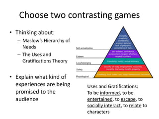 Choose two contrasting games
• Thinking about:
– Maslow’s Hierarchy of
Needs
– The Uses and
Gratifications Theory
• Explain what kind of
experiences are being
promised to the
audience
Uses and Gratifications:
To be informed, to be
entertained, to escape, to
socially interact, to relate to
characters
 