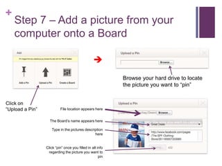 +
    Step 7 – Add a picture from your
    computer onto a Board

                                                 

                                                           Browse your hard drive to locate
                                                           the picture you want to “pin”


Click on
“Upload a Pin”            File location appears here


                   The Board’s name appears here

                    Type in the pictures description
                                               here


                 Click “pin” once you filled in all info
                  regarding the picture you want to
                                                     pin
 