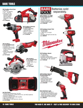 BARE TOOLS YOU NEED IT, WE HAVE IT - FAST & FREE DELIVERY TO OUR STORE10
BARE TOOLS
18V Cordless Impact Tool
• 0-2,200 RPM/
0-3,200 BPM
• 1,400 in./lb. of torque
• 2.6 lb.
• Includes LED light and belt clip
360692 $99.99
18V Cordless 1/2" High
Torque Impact Wrench
• 0-1,900 RPM and
0-2,200 IPM
• 450 ft./lb. of torque
• 4-pole frameless motor
• Variable speed trigger
360683 $169.99
18V Cordless Hammer
1/2" Drill/Driver
• 0-450/0-1,800 RPM/
0-28,000 BPM
• 650 in./lb. of torque
• 9-1/4" L., 3.8 lb.
• Built-in LED light
360709 $154.99
18V Cordless
4-1/2" Cut-Off/Grinder
• 0-9,000 RPM
• 3-position side handle
• Paddle switch for ease
of use in various
positions
• Intake vents protect
tool from dust and
debris
360674 $119.99
18V Cordless Sawzall
Reciprocating Saw
• 0-3,200 SPM
• 1" blade stroke
• Gear-protecting clutch
• Quik-lok blade clamp
provides quick and
efficient blade changes
360656 $129.99
M18 LED Work Light
• Over 600 times the life of
conventional incandescent bulbs
• Sealed aluminum head provides
impact and weather resistance
• Limited lifetime LED warranty
360638 $69.99
18V Cordless Jigsaw
• 0-2,700 SPM
• 1" blade stroke
• 5-position orbital action
• Tool-free shoe bevel has positive
stops at 0°, 15°, 30°, and 45°
360647 $129.99
18V Cordless Band Saw
• 480 SFPM
• 3-1/4" cut capacity
• 18" L., 10.25 lb.
• Includes an LED
work light, blade
ejection system,
and a tool-free
adjustable material
guide
360665 $229.99
18V Cordless
6-1/2" Circular Saw
• 3,500 RPM
• 2-1/8" depth of cut
at 90°
• 0-50° bevel
capacity
360724 $119.99
Job Site Radio
• Powered by all Milwaukee 12V-18V
M series lithium-ion, V series lithium-ion, and NiCd batteries
• Exclusive AM/FM tuner
• Premium speakers and 40W amplifier
• Also uses 6' AC cord
• USB output to small electronic devices
360629 $119.99
Batteries sold
separately.
 