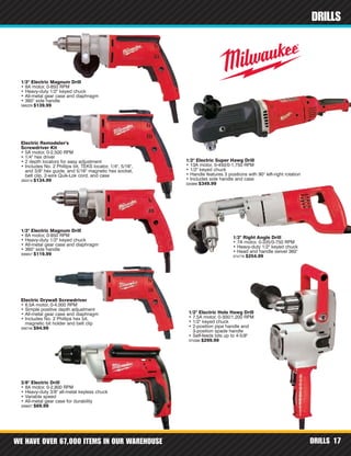 WE HAVE OVER 67,000 ITEMS IN OUR WAREHOUSE DRILLS 17
DRILLS
1/2" Electric Magnum Drill
• 8A motor, 0-850 RPM
• Heavy-duty 1/2" keyed chuck
• All-metal gear case and diaphragm
• 360° side handle
368229 $139.99
1/2" Electric Magnum Drill
• 8A motor, 0-850 RPM
• Heavy-duty 1/2" keyed chuck
• All-metal gear case and diaphragm
• 360° side handle
306657 $119.99
3/8" Electric Drill
• 8A motor, 0-2,800 RPM
• Heavy-duty 3/8" all-metal keyless chuck
• Variable speed
• All-metal gear case for durability
356607 $69.99
1/2" Right Angle Drill
• 7A motor, 0-335/0-750 RPM
• Heavy-duty 1/2" keyed chuck
• Head and handle swivel 360°
374776 $254.99
1/2" Electric Super Hawg Drill
• 13A motor, 0-450/0-1,750 RPM
• 1/2" keyed chuck
• Handle features 3 positions with 90° left-right rotation
• Includes side handle and case
330966 $349.99
1/2" Electric Hole Hawg Drill
• 7.5A motor, 0-300/1,200 RPM
• 1/2" keyed chuck
• 2-position pipe handle and
3-position spade handle
• Self-feeds bits up to 4-5/8"
375586 $299.99
Electric Remodeler's
Screwdriver Kit
• 5A motor, 0-2,500 RPM
• 1/4" hex driver
• 2 depth locators for easy adjustment
• Includes No. 2 Phillips bit, TEKS locator, 1/4", 5/16",
and 3/8" hex guide, and 5/16" magnetic hex socket,
belt clip, 2-wire Quik-Lok cord, and case
392219 $134.99
Electric Drywall Screwdriver
• 6.5A motor, 0-4,000 RPM
• Simple positive depth adjustment
• All-metal gear case and diaphragm
• Includes No. 2 Phillips hex bit,
magnetic bit holder and belt clip
306746 $94.99
 