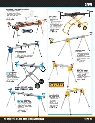 WE HAVE OVER 67,000 ITEMS IN OUR WAREHOUSE SAWS 29
SAWS
Miter Saw & Power Mate Work Center
• Supports 16' of material
• Includes roller supports with
flip stops, quick-mount
attachment, built-in power
strip, work light, and
storage compartment
• 67" W. x 33" H.
350480 $219.99
Rolling Miter
Saw Stand
• Supports up to
300 lb.
• Adjustable infeed and
outfeed roller work
supports provide up to
8' of material support
• Pneumatic assisted
raising and lowering
• Compact vertical
storage
302441 $204.99
Universal Miter
Saw Stand
• Supports up to 500 lb.
• 5-1/2" beam supports
16' of material
• Universal design works
with all brands of miter
saws
• 150" W. x 32" H.
361062 $199.99
Heavy-Duty Miter
Saw Work Stand
• Supports 1,000 lb.
• Compact and
lightweight
aluminum
• 36" W. x 32" H.
• Includes miter
saw mounting
brackets
363145 $134.99
Compact
Miter Saw Stand
• Supports 500 lb.
• 40" beam supports
10' of material
• Compact and
lightweight aluminum
• 100" W. x 32" H.
364703 $199.99
Exclusive Rolling
Miter Saw Stand
• Supports 220 lb.
• Sliding extensions
support 12' of material
• Fits most miter saws
• 42" W. x 35" H.
352344 $199.99
Exclusive Universal
Miter Saw Work Stand
• For use with most miter
saws, compound slide
saws, and chop saws
• Heavy 1.5" tubular steel
top frame
• Supports up to 220 lb.
• 56" W. x 36" H.
364177 $199.99
Miter Saw Stand
• Supports 220 lb.
• Supports up to 6' of material
• Sliding extension and rollers
• Works with most miter saws
364142 $139.99
 