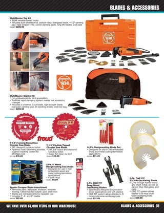 WE HAVE OVER 67,000 ITEMS IN OUR WAREHOUSE BLADES & ACCESSORIES 35
BLADES & ACCESSORIES
3-Pk. ONE FIT
STORM Oscillating Blade
• Cuts through harder wood
and sheet metal, as well as
carbon fiber, fiberglass, and
nails
• ONE FIT system allows
blades to fit most multi-
tools/oscillating tools
302525 $59.99
3-Pk. ONE FIT
Deep Wood
Oscillating Blades
• Specifically designed for precision
wood applications and soft plastics
• ONE FIT system allows blades to fit
most multi-tools/oscillating tools
302426 $32.99
Spyder Scraper Blade Assortment
• Removes paint, wallpaper, linoleum, laminate
flooring, rubber-backed carpet, glue, and more
• Blades are resharpenable for repeated use
• Includes 2", 4", and 6" blades
359785 $22.49
MultiMaster Top Kit
• 350W variable speed motor
• Includes dust extraction kit, carbide rasp, fiberglass blade, 4-1/2" sanding
pad, rigid scraper knife, corner sanding pads, long-life blades, and case
338067 $349.99
MultiMaster Starter Kit
• For professionals or do-it-yourselfers
• Tool-free rapid clamping system makes fast accessory
changes
• Includes a universal E-cut blade, rigid scraper blade,
triangular sanding pad, 20 sanding sheets, and tool bag
338021 $209.99
7-1/4" Carbide Tipped
Circular Saw Blade
• 24T, 5/8" round and diamond
knockout arbor
• Super thin laser cut kerf
320655 $10.99
14-Pc. Reciprocating Blade Set
• Designed for use in nail-embedded
wood and metal cutting/demolition
applications
300983 $31.49
2-Pk. 6" Metal
Reciprocating Saw Blade
• Designed for use in nail-
embedded wood and
metal cutting/demolition
applications
• 8 and 14 tpi
300961 $6.99
7-1/4" Framing/Demolition
Circular Saw Blade
• 24T, diamond knockout arbor
• Pyramid Tooth Geometry provides
superior tracking control for
effortless cuts
337188 $16.49
 