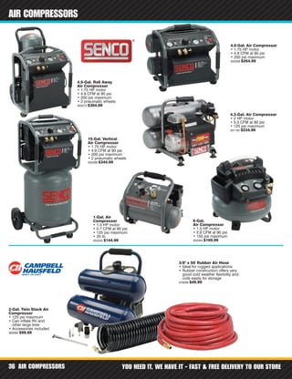 AIR COMPRESSORS YOU NEED IT, WE HAVE IT - FAST & FREE DELIVERY TO OUR STORE36
AIR COMPRESSORS
1-Gal. Air
Compressor
• 1.5 HP motor
• 0.7 CFM at 90 psi
• 125 psi maximum
• 20 lb.
352225 $144.99
4.5-Gal. Roll Away
Air Compressor
• 1.75 HP motor
• 4.9 CFM at 90 psi
• 200 psi maximum
• 2 pneumatic wheels
302273 $304.99
4.5-Gal. Air Compressor
• 1.75 HP motor
• 4.9 CFM at 90 psi
• 200 psi maximum
302259 $264.99
6-Gal.
Air Compressor
• 1.5 HP motor
• 2.8 CFM at 90 psi
• 150 psi maximum
302264 $169.99
15-Gal. Vertical
Air Compressor
• 1.75 HP motor
• 4.9 CFM at 90 psi
• 200 psi maximum
• 2 pneumatic wheels
302288 $344.99
4.3-Gal. Air Compressor
• 2 HP motor
• 5.3 CFM at 90 psi
• 125 psi maximum
331162 $234.99
3/8" x 50' Rubber Air Hose
• Ideal for rugged applications
• Rubber construction offers very
good cold weather flexibility and
coils easily for storage
579289 $49.99
2-Gal. Twin Stack Air
Compressor
• 125 psi maximum
• Can inflate RV and
other large tires
• Accessories included
583595 $99.99
 