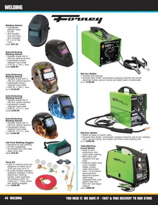 WELDING YOU NEED IT, WE HAVE IT - FAST & FREE DELIVERY TO OUR STORE44
WELDING
Auto-Darkening
Welding Helmet
• Variable shade #9-13
with four optical sensors
• Lightweight impact-
resistant nylon shell
• 3.86" W. x 1.60" L. lens
301127 $134.99
Auto-Darkening
Welding Helmet
• Variable shade #9-13
with four optical sensors
• Lightweight impact-
resistant nylon shell
• 3.86" W. x 2.17" L. lens
302285 $164.99
Auto-Darkening
Welding Helmet
• Variable shade #9-13
with four optical sensors
• Lightweight impact-
resistant nylon shell
• 3.86" W. x 2.17" L. lens
302278 $164.99
Welding Helmet
• Lightweight
polymer ideal
for DIY
• #10 shaded
lens and clear
lens included
• 2" x 4-1/4" flip
front
394084 $27.49
Auto-Darkening
Welding Helmet
• Variable shade #9-13
with two optical sensors
• Lightweight impact-
resistant nylon shell
• 3.70" W. x 1.44" L. lens
302290 $99.99
Lift-Front Welding Goggles
• Designed for gas welding
• Fit over eyeglasses
• #5 shaded lens with clear
glass cover lens
366358 $18.49
Torch Kit
• Light- to medium-duty oxy-
acetylene kit welds up to
3/16" and cuts up to 4"
• Includes Oxygen regulator,
acetylene regulator, cutting
attachment, welding
handle, mixer assembly,
#0 welding nozzle, #1
cutting tip, 1' hose, striker,
and welding goggles
313501 $229.99
95A Arc Welder
• Variable heat settings
• Includes face shield, combination chipping hammer and brush,
electrode holder, ground clamp and starter pack of electrodes
301751 $159.99
95A Flux Welder
• Welds all types of carbon steel
• Includes face shield, combination chipping hammer and brush, welding
torch, ground clamp, and starter roll of flux cored welding wire
301757 $299.99
140A MIG/Flux
Cored Welder
• Ideal for farm,
automotive, and
small repair welding
• MIG ready with
regulator and gas
hose
• Features higher duty
cycle, multiple
trigger modes,
quick disconnect
torch, 12' gun/torch,
cast aluminum
feed/drive system,
cable wrap,
integrated feet, dual
geared idler and
drive roll, and larger
cabinet
302427 $509.99
 