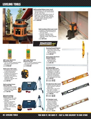 LEVELING TOOLS YOU NEED IT, WE HAVE IT - FAST & FREE DELIVERY TO OUR STORE46
LEVELING TOOLS
48" 365858 $54.99
72" 365866 $77.99
48" 365839 $37.99
72" 365848 $64.99
48" 365875 $39.99
Self-Leveling Rotary Laser Level
• Self-leveling in the horizontal plane,
manual leveling in the vertical plane
with 90° split beam
• Includes level, wall-ceiling mount, 8'
grade rod, 4 AA batteries, detector
with 2 AAA batteries, tinted glasses,
magnetic target, elevating tripod
and instruction manual
364347 $449.99
Self-Leveling 5-Dot Laser Level
• Projects 5 self-leveling beams
• Self-leveling with accuracy of
1/8" inch at 50'
• Includes magnetic base,
batteries, mounting strap,
magnetic target, tinted glasses,
and case
330886 $214.99
Self-Level 2-Dot Laser
• Simultaneously projects
2 self-leveling beams
• Locking mechanism
protects inner pendulum
during transportation
• Includes 3 AA batteries,
magnetic target,
instruction manual, and
carrying pouch
330902 $97.99
230' Laser Electronic
Measuring Tool
• Turn on, press measure button,
and record measurement
• Compact size
302106 $194.99
130' Laser Electronic
Measuring Tool
• Turn on, press measure button,
and record measurement
• Compact size
302102 $134.99
Self-Leveling Cross-
Line Laser Kit
• Emits cross-line lasers
• Accurate to 1/4" at 35'
• Includes tinted glasses,
tripod, and case
330877 $97.99
Scoring Drywall Square
• Perforated blade uses
utility knife point for fast
drywall scoring
• 1/8" graduations
302092 $32.49
Heavy-Duty Aluminum
Drywall Square
• Clear protective
anodized finish
• 1/8" graduations
302089 $21.49
Manual-Leveling
Rotary Laser Kit
• Accuracy of 1/8" at 30'
• Interior range of 200'
diameter
• Includes adjustable
base, mounting
bracket, tripod, tinted
glasses, instruction
manual, and carrying
case
352362 $75.49
24" Heavy-Duty
Aluminum Box Level
• Glo-view enhances vial
readability in low light,
recharges in sunlight or
hand-held light sources
• Oversized aerospace
aluminum construction
with oversized end caps
365850 $39.99
24" Aluminum Box Level
• Reflects ambient light for
easy reading in dimly-lit
work area
• Solid acrylic vials won't
fog, leak, or break
• Anti-slip and anti-shock
removable end caps
365831 $28.29
24" Bamboo Level
• Laminated bamboo
frame is durable,
abrasive resistant,
and easy to clean
• Flush-mounted metal
bindings on edge for
added durability
365874 $33.99
 