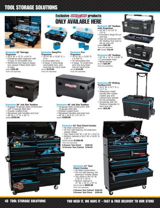 TOOL STORAGE SOLUTIONS YOU NEED IT, WE HAVE IT - FAST & FREE DELIVERY TO OUR STORE48
TOOL STORAGE SOLUTIONS
26" 354495 $34.99
Exclusive 22" Storage
Organizer
• 22.5" W. x 12" D. x 6.6" H.
• Cantilever-style organizer with
2 sizes of removable bins
• Additional lock feature keeps
box closed if lifted while latch
is open
354618 $34.99
Tools sold separately.
Exclusive DeepPro
Organizer
• 16.75" W. x 13.25" D. x
4" H.
• 9 removable bins
• 6 large, 2 extra-large
removable bins, and
long tray for hand tools
301245 $19.99
Tools sold separately.
Exclusive Pro
Organizer
• 16.75" W. x 13.25" D.
x 2.754" H.
• 16 removable bins
• 5 large, 10 small bins,
and one long fixed
tray for hand tools
301246 $14.99
Tools sold separately.
Exclusive 22" Toolbox
with Organizer
• 22" W. x 10-1/2" D.
x 9" H.
• Includes a large lift out
tool tray
• Can be combined with
25" Rolling Tool Cart to
act as one unit
348225 $32.99
Tools sold separately.
Exclusive 22" Toolbox
• 22" W. x 12" D. x 9.25" H.
• 2 removable trays
• Metal latches
301247 $22.99
Tools sold separately.
Exclusive 25" Rolling
Toolbox/Cart
• 24.4" W. x 14.7" D. x
17.7" H.
• Telescopic metal
handle with rubber-
coated grip and
rubber-track wheels
for full portability
• Combines with 22"
Toolbox Organizer to
form one unit
354501 $54.99
Exclusive 36" Job Site Toolbox
• Rugged 16-gauge steel construction
with 12-gauge steel feet
• Powder coated finish
• Recessed side handles and lock
• 36" W. x 17" D. x 22" H.
363984 $239.99
Exclusive 41" Tool
Chest Combo
• All steel construction
• 35 mm ball bearing, full
extension drawer slides
• Top chest is 40-1/2" W.
x 16" D. x 19" H.
• Bottom cabinet is
41" W. x 18" D. x 37" H.
302123 302122 $699.98
Tools sold separately.
Exclusive 48" Job Site Toolbox
• 16-gauge steel construction with
12-gauge steel feet
• Powder coated finish
• Recessed handles and side lock
• 48" W. x 24.5" D. x 27.75" H.
363975 $309.99
Exclusive 52" Tool Chest Combo
• All steel construction
• 45 mm ball bearing, full extension
drawer slides
• Top chest is 52" W. x 16" D. x 19.5" H.
• Bottom cabinet is 52.5" W. x 18.25" D.
x 33" H.
302460 302464 $1299.98
Tools sold separately.
5-Drawer Tool Cabinet $399.99
5-Drawer Tool Chest $299.99
8-Drawer Tool Chest $499.99
10-Drawer Tool Cabinet $799.99
 
