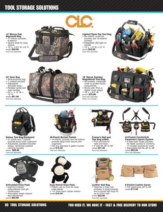 TOOL STORAGE SOLUTIONS YOU NEED IT, WE HAVE IT - FAST & FREE DELIVERY TO OUR STORE50
TOOL STORAGE SOLUTIONS
18" Stereo Speaker
MegaMouth Tool Bag
• 39 pockets, integrated
cover to protect audio
components
• Works with iPod or
digital music player
• 18" L. x 8.5" W.
301425 $79.99
Tools sold separately.
Phone not included.
Lighted Open-Top Tool Bag
• Six interior multi-use
pockets and 16 exterior
pockets
• Integrated LED light on
handle
• 15" L. x 9" W. x 12" H.
301423 $54.99
Tools sold separately.
Deluxe Tool Bag/Backpack
• 41 inside and 7 outside
pockets keep tools organized
• Adjustable, padded shoulder
straps, reinforced padded
carrying handles
300437 $82.99
Tools sold separately.
12" Mossy Oak
Bigmouth Bag
• 17 interior pockets,
6 exterior
• Opens wide for easy
access
• 12" L. x 8.5" W. x 8" H.
340900 $29.99
Tools sold separately.
48-Pouch Bucket Pocket
• 14 interior pockets and 34 exterior
pockets keep tools secure and
organized
• Fits any standard 5 gallon bucket
362433 $16.49
Tools sold separately.
Framer's Nail and
Tool Bag w/Belt
• Four pockets for
nails and tools
• 2" belt fits 29" to 46"
344880 $31.49
Tools sold separately.
23-Pocket ComfortLift
Carpenter's Apron System
• 6 stay-open larger pockets
for faster access to contents,
17 smaller pockets for tools
• Adjustable belt fits 32" to 48"
325538 $62.99
Tools sold separately.
Leather Nail Bag
• Features 4 main nail
pockets, 6 small pockets,
and a tunnel belt loop for
up to 2-3/4" belt
375233 $22.99
Tools sold separately.
Articulated Knee Pads
• Injection-molded
polyurethane and gel
construction
• Articulated straps require
less adjustment
300433 $52.99
Easy-Swivel Knee Pads
• Plastic cap on front for easy
knee swivel
• 1/2" thick foam rubber interior
330469 $16.49
8-Pocket Leather Apron
• Fits waist sizes 29" to 46"
332399 $17.99
24" Gear Bag
• Multi-purpose bag
• 7 outside pockets
• Adjustable
shoulder strap
• Padded reinforced
web handles
• 24" L. x 12" W. x
12" H.
340955 $41.99
Tools sold separately.
 