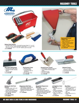 WE HAVE OVER 67,000 ITEMS IN OUR WAREHOUSE MASONRY TOOLS 51
MASONRY TOOLS
6' Bull Float Handle
370878 $22.49
Deluxe Grout System
• Includes 6-gal. bucket, 2 DuraSoft sponge floats (11" x 5-1/2"
and 13" x 4-1/2"), extra sponge for each float, 11" x 5-1/2" fine
grit scrub pad, and 11" x 5-1/2" medium grit scrub pad
350052 $104.99
Mud Mixer
• Great for mixing paint
and drywall mud
• Hex shaft fits any 1/2"
or larger slow speed
drill
• 28" long
• Blade size is 8-1/2" x
4-1/2"
313769 $15.49
Notched Trowel
• 1/4" x 1/4" square
notches on two sides
• Curved DuraSoft handle
• 11" x 4-1/2"
311059 $16.49
Drywall Corner Trowel
• Lightweight, perfectly balanced
• 1-pc. flexible stainless steel
blade
• DuraSoft handle
• 5" x 4" x 4" blade
355243 $13.49
Blue Steel Taping Knife
• Tapered blue steel blade
• DuraSoft handle reduces
fatigue
• 10" x 3" blade
370584 $11.99
Rotaleveler Bull Float
Bracket
• Accepts most 1-3/4" and
1-3/8" push button
handles without adapters
• Easy control adjustment
and smooth operation
370851 $67.99
Tile Grouter's Float
• Beveled edges
• 2 rounded front
corners for ease of
spreading
• 9" x 4" x 3/4" thick
338095 $12.29
12" Stainless Steel
Mud Pan
• Tapered ends and
sides
• Sides are sheared
to clean knife easily
• Top 14" x 4-5/8",
bottom 12-1/2" x 3",
3-5/8" H.
324590 $15.49
Magnesium Bull Float
• Lightweight, long-wearing,
and properly balanced
• Requires threaded male end
handle (sold separately)
• 45" x 8"
337317 $129.99
Round End Magnesium
Bull Float
• Lightweight extruded
magnesium alloy
• Both ends are rounded to
help eliminate finishing marks
• Requires threaded male end
handle (not included)
• 48" x 8"
353442 $139.99
Spraymate Drywall
Hopper Gun
• Sprays both texture and
joint compound
• Offset connector allows
ceiling or wall spraying
• 7 orifice sizes
• Holds 1-3/4 gal.
• Delivers 7 CFM at 25 psi
356360 $77.49
 