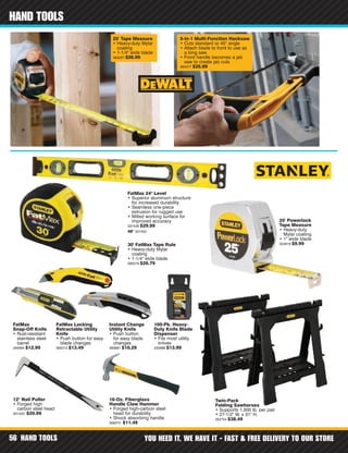 HAND TOOLS YOU NEED IT, WE HAVE IT - FAST & FREE DELIVERY TO OUR STORE56
HAND TOOLS
48" 337455
30' FatMax Tape Rule
• Heavy-duty Mylar
coating
• 1-1/4" wide blade
395579 $26.79
FatMax Locking
Retractable Utility
Knife
• Push button for easy
blade changes
393312 $13.49
Instant Change
Utility Knife
• Push button
for easy blade
changes
393681 $10.29
FatMax
Snap-Off Knife
• Rust-resistant
stainless steel
barrel
349484 $12.99
16-Oz. Fiberglass
Handle Claw Hammer
• Forged high-carbon steel
head for durability
• Shock absorbing handle
358375 $11.49
100-Pk. Heavy-
Duty Knife Blade
Dispenser
• Fits most utility
knives
335998 $13.99
12" Nail Puller
• Forged high
carbon steel head
331420 $20.99
FatMax 24" Level
• Superior aluminum structure
for increased durability
• Seamless one-piece
extrusion for rugged use
• Milled working surface for
improved accuracy
337439 $29.99
Twin-Pack
Folding Sawhorses
• Supports 1,000 lb. per pair
• 27-1/2" W. x 31" H.
352754 $38.49
25' Powerlock
Tape Measure
• Heavy-duty
Mylar coating
• 1" wide blade
324919 $9.99
25' Tape Measure
• Heavy-duty Mylar
coating
• 1-1/4" wide blade
364207 $26.99
5-in-1 Multi-Function Hacksaw
• Cuts standard or 45° angle
• Attach blade to front to use as
a long saw
• Front handle becomes a jab
saw to create jab cuts
364377 $26.99
 